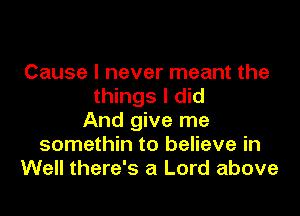 Cause I never meant the
things I did

And give me
somethin to believe in
Well there's a Lord above