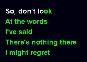 So,don1look
At the words

I've said
There's nothing there
I might regret