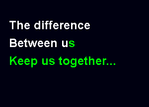 The difference
Between us

Keep us together...