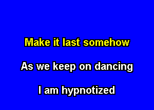 Make it last somehow

As we keep on dancing

I am hypnotized