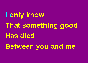 I only know
That something good

Has died
Between you and me