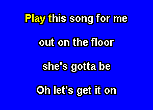 Play this song for me

out on the floor
she's gotta be

Oh let's get it on