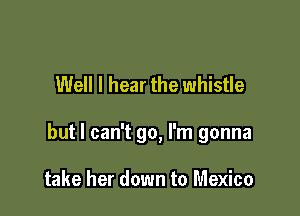 Well I hear the whistle

but I can't go, I'm gonna

take her down to Mexico