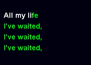 All my life
I've waited,

I've waited,
I've waited,