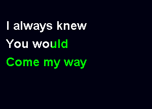 I always knew
You would

Come my way