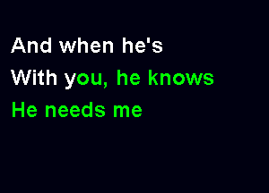 And when he's
With you, he knows

He needs me