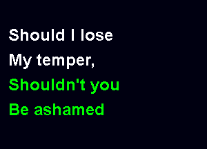 Should I lose
My temper,

Shouldn't you
Be ashamed