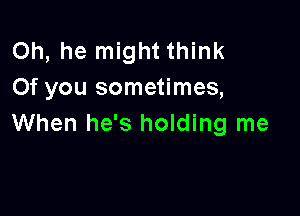 Oh, he might think
0f you sometimes,

When he's holding me