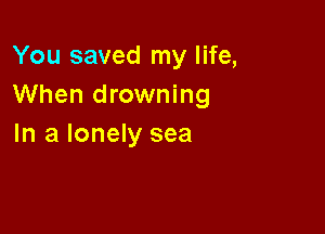 You saved my life,
When drowning

In a lonely sea