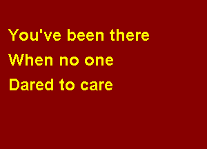 You've been there
When no one

Dared to care