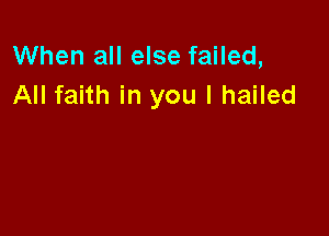 When all else failed,
All faith in you I hailed