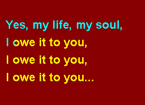 Yes, my life, my soul,
I owe it to you,

I owe it to you,
I owe it to you...