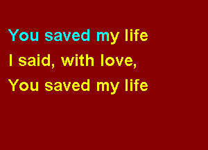 You saved my life
I said, with love,

You saved my life