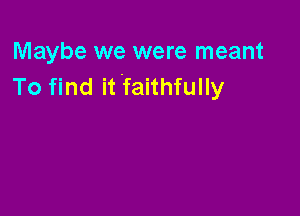 Maybe we were meant
To find it faithfully