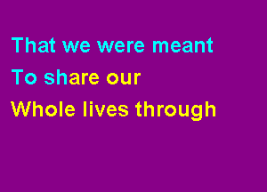 That we were meant
To share our

Whole lives through
