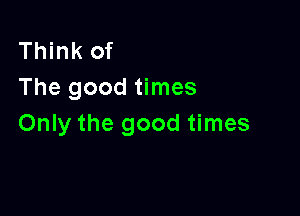 Think of
The good times

Only the good times