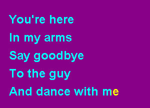 You're here
In my arms

Say goodbye
To the guy
And dance with me