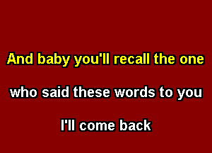 And baby you'll recall the one

who said these words to you

I'll come back