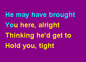 He may have brought
You here, alright

Thinking he'd get to
Hold you, tight