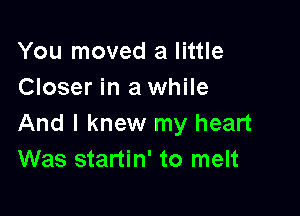 You moved a little
Closer in a while

And I knew my heart
Was startin' to melt