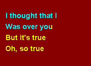 I thought that I
Was over you

But it's true
Oh, so true