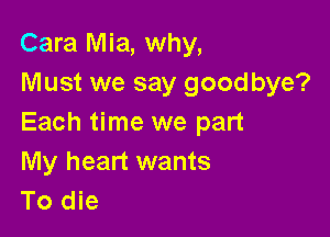Cara Mia, why,
Must we say goodbye?

Each time we part

My heart wants
To die
