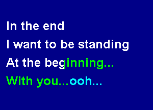 In the end
I want to be standing

At the beginning...
With you...ooh...