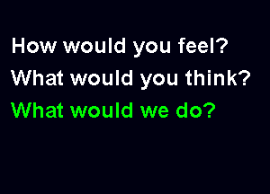 How would you feel?
What would you think?

What would we do?