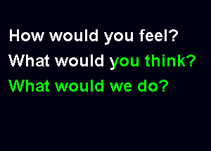 How would you feel?
What would you think?

What would we do?