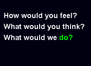 How would you feel?
What would you think?

What would we do?