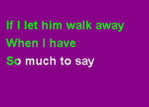 If I let him walk away
When I have

So much to say