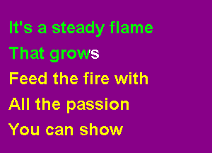 It's a steady flame
That grows

Feed the fire with
All the passion
You can show