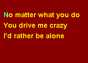 No matter what you do
You drive me crazy

I'd rather be alone