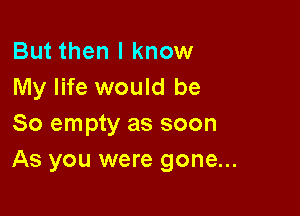 But then I know
My life would be

So empty as soon
As you were gone...