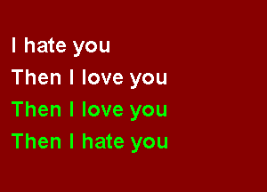 I hate you
Then I love you

Then I love you
Then I hate you