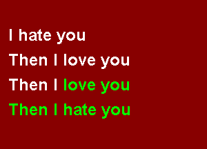 I hate you
Then I love you

Then I love you
Then I hate you