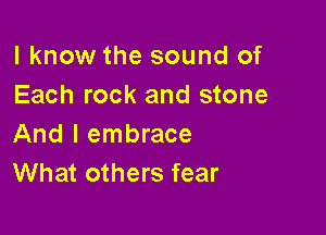 I know the sound of
Each rock and stone

And I embrace
What others fear