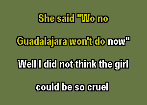 She said W0 no

Guadalajara won't do now

Well I did not think the girl

could be so cruel