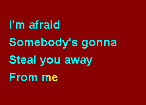 I'm afraid
Somebody's gonna

Steal you away
F rom me