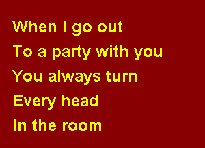 When I go out
To a party with you

You always turn
Every head
In the room