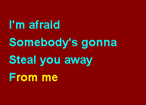 I'm afraid
Somebody's gonna

Steal you away
F rom me