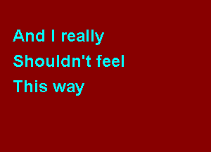 And I really
Shouldn't feel

This way