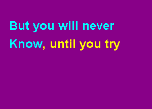 But you will never
Know, until you try