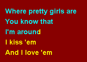 Where pretty girls are
You know that

I'm around
I kiss 'em
And I love 'em