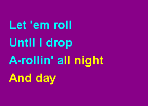 Let 'em roll
Until I drop

A-rollin' all night
And day