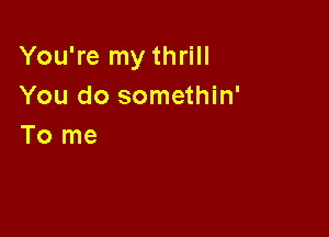 You're my thrill
You do somethin'

To me