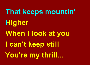 That keeps mountin'
Higher

When I look at you
I can't keep still
You're my thrill...