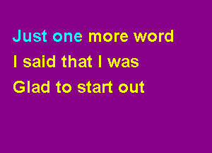Just one more word
I said that l was

Glad to start out
