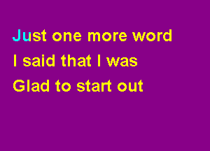 Just one more word
I said that l was

Glad to start out