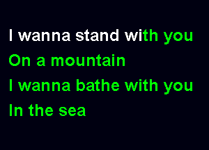 I wanna stand with you
On a mountain

I wanna bathe with you
In the sea
